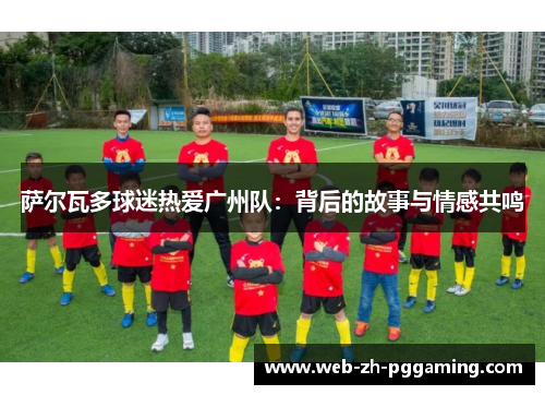 萨尔瓦多球迷热爱广州队：背后的故事与情感共鸣