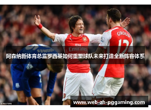 阿森纳新体育总监罗西基如何重塑球队未来打造全新阵容体系