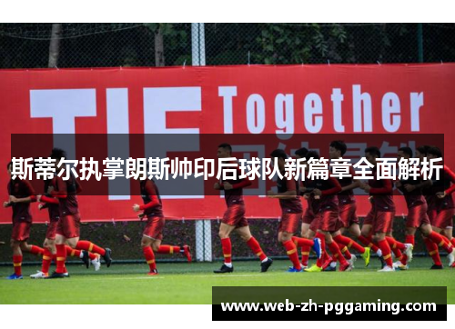 斯蒂尔执掌朗斯帅印后球队新篇章全面解析